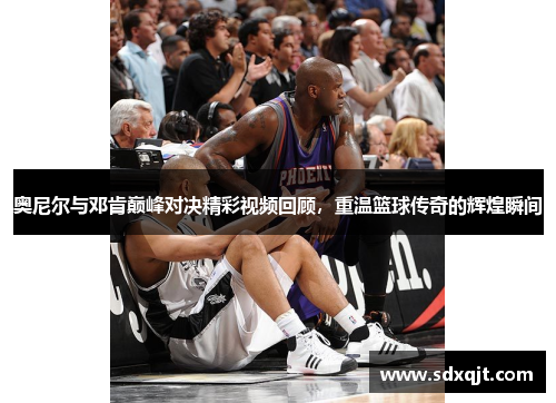 奥尼尔与邓肯巅峰对决精彩视频回顾，重温篮球传奇的辉煌瞬间