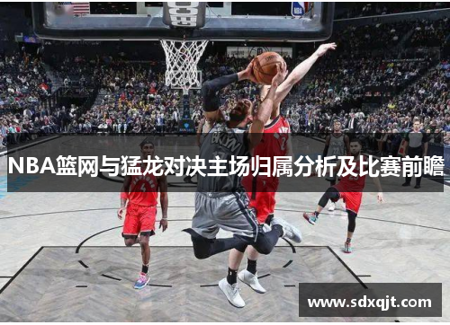 NBA篮网与猛龙对决主场归属分析及比赛前瞻