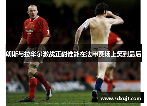 朗斯与拉华尔激战正酣谁能在法甲赛场上笑到最后