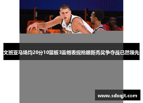 文班亚马场均20分10篮板3盖帽表现抢眼新秀奖争夺战已然领先